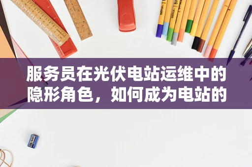 服务员在光伏电站运维中的隐形角色，如何成为电站的‘幕后英雄’？