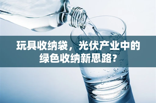 玩具收纳袋，光伏产业中的绿色收纳新思路？