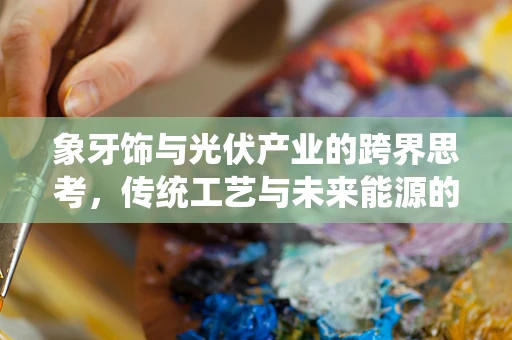 象牙饰与光伏产业的跨界思考，传统工艺与未来能源的融合之路
