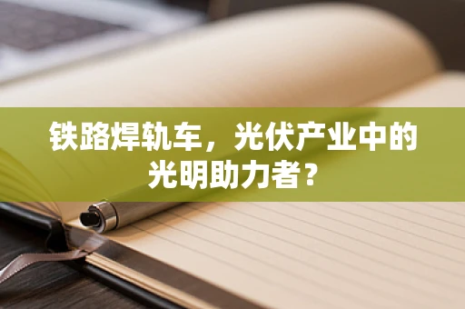 铁路焊轨车，光伏产业中的光明助力者？