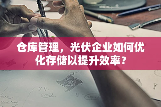 仓库管理，光伏企业如何优化存储以提升效率？