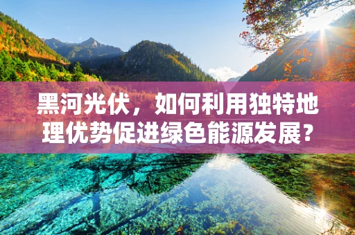 黑河光伏，如何利用独特地理优势促进绿色能源发展？