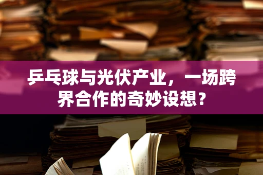 乒乓球与光伏产业，一场跨界合作的奇妙设想？