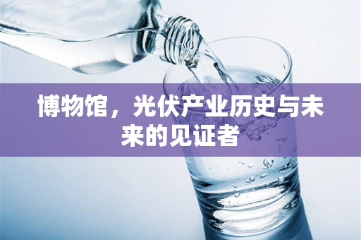 博物馆，光伏产业历史与未来的见证者