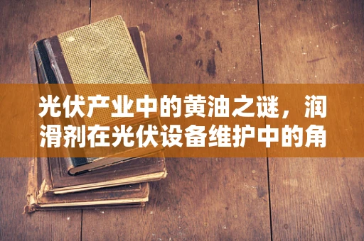 光伏产业中的黄油之谜，润滑剂在光伏设备维护中的角色