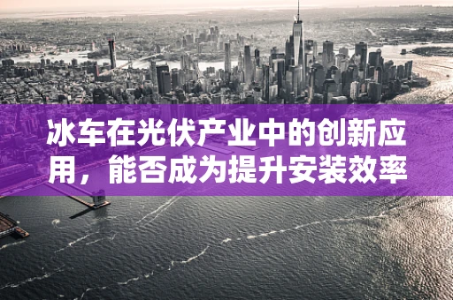冰车在光伏产业中的创新应用，能否成为提升安装效率的‘冷’门利器？