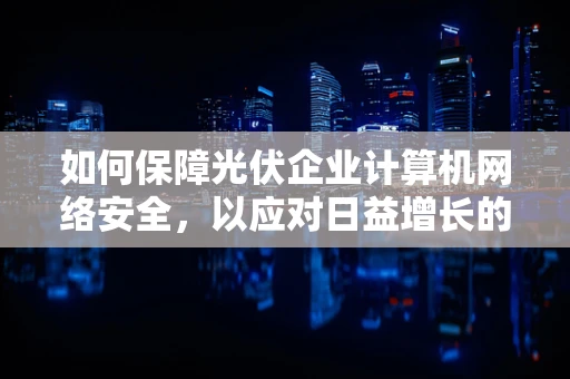 如何保障光伏企业计算机网络安全，以应对日益增长的网络安全威胁？
