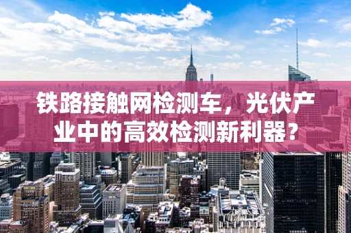 铁路接触网检测车，光伏产业中的高效检测新利器？