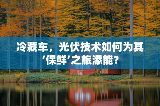 冷藏车，光伏技术如何为其‘保鲜’之旅添能？