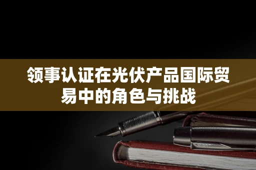 领事认证在光伏产品国际贸易中的角色与挑战