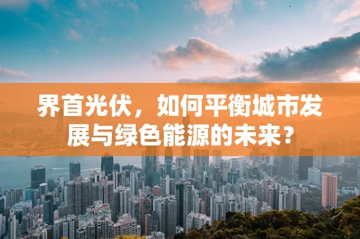 界首光伏，如何平衡城市发展与绿色能源的未来？