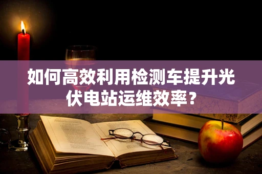 如何高效利用检测车提升光伏电站运维效率？