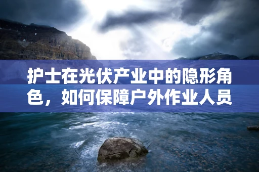 护士在光伏产业中的隐形角色，如何保障户外作业人员的健康？