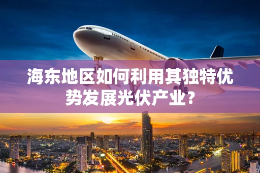 海东地区如何利用其独特优势发展光伏产业？