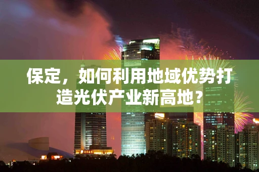 保定，如何利用地域优势打造光伏产业新高地？