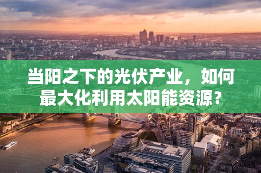 当阳之下的光伏产业，如何最大化利用太阳能资源？