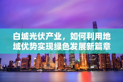 白城光伏产业，如何利用地域优势实现绿色发展新篇章？