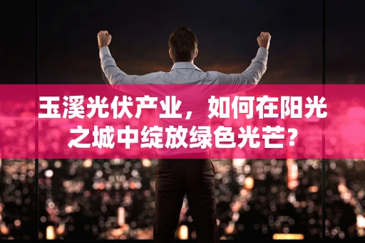 玉溪光伏产业，如何在阳光之城中绽放绿色光芒？