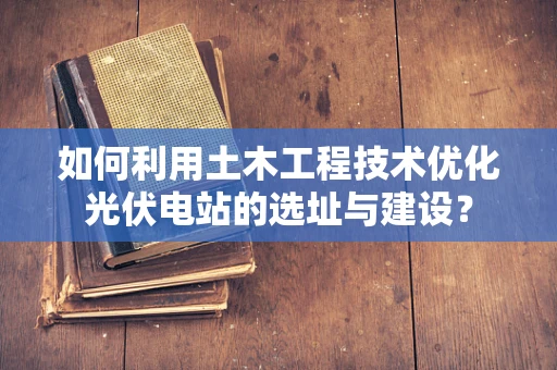 如何利用土木工程技术优化光伏电站的选址与建设？