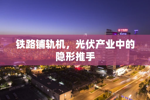 铁路铺轨机，光伏产业中的隐形推手