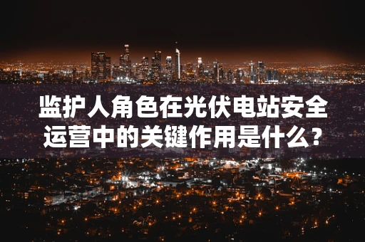监护人角色在光伏电站安全运营中的关键作用是什么？