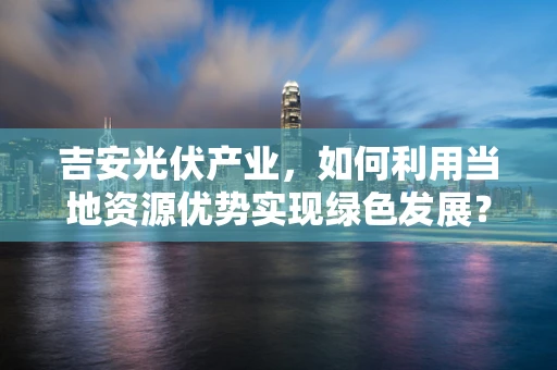 吉安光伏产业，如何利用当地资源优势实现绿色发展？