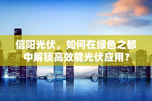 信阳光伏，如何在绿色之都中解锁高效能光伏应用？