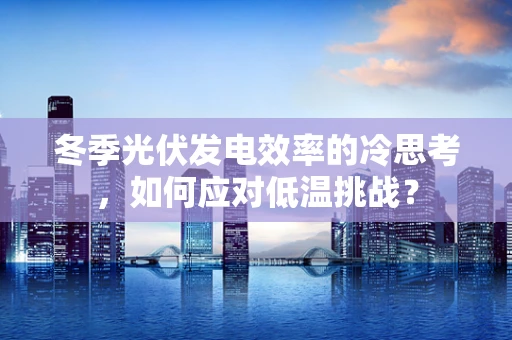 冬季光伏发电效率的冷思考，如何应对低温挑战？