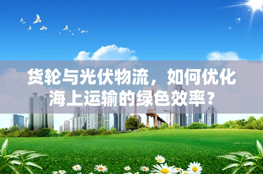 货轮与光伏物流，如何优化海上运输的绿色效率？