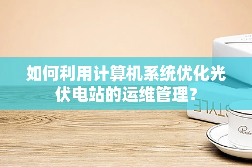 如何利用计算机系统优化光伏电站的运维管理？