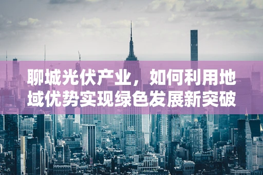聊城光伏产业，如何利用地域优势实现绿色发展新突破？