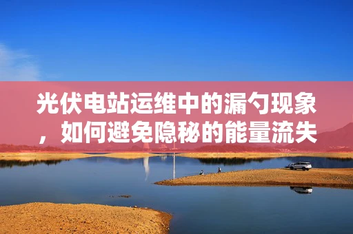 光伏电站运维中的漏勺现象，如何避免隐秘的能量流失？