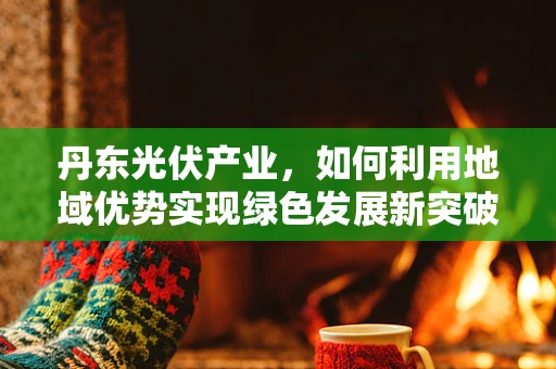 丹东光伏产业，如何利用地域优势实现绿色发展新突破？