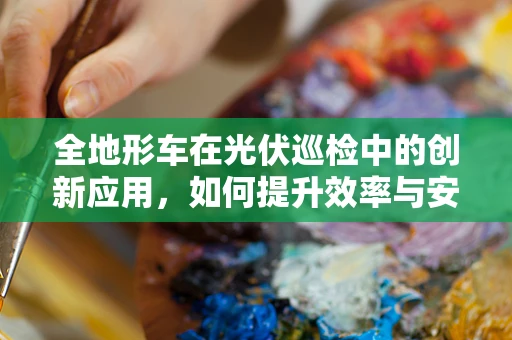 全地形车在光伏巡检中的创新应用，如何提升效率与安全性？