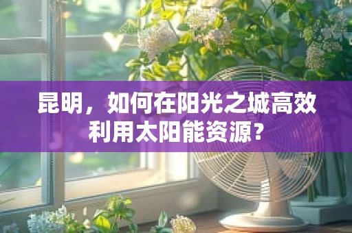 昆明，如何在阳光之城高效利用太阳能资源？