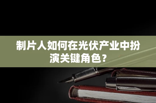 制片人如何在光伏产业中扮演关键角色？