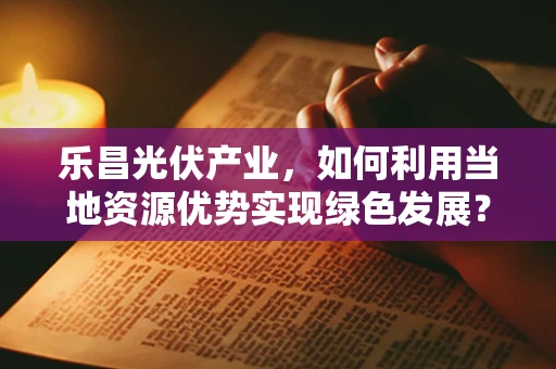 乐昌光伏产业，如何利用当地资源优势实现绿色发展？