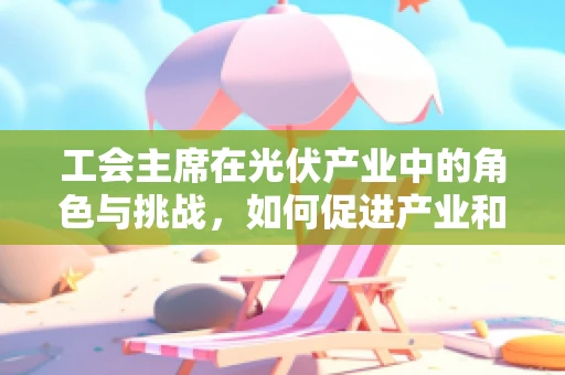 工会主席在光伏产业中的角色与挑战，如何促进产业和谐与可持续发展？