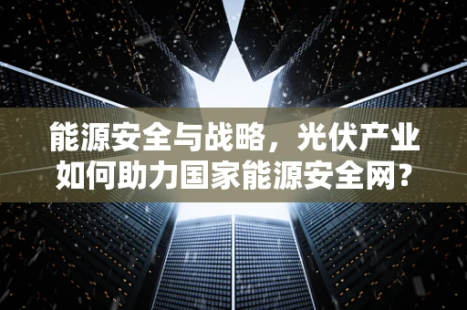 能源安全与战略，光伏产业如何助力国家能源安全网？