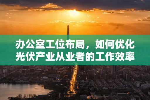 办公室工位布局，如何优化光伏产业从业者的工作效率？