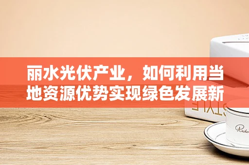 丽水光伏产业，如何利用当地资源优势实现绿色发展新突破？