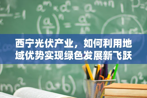 西宁光伏产业，如何利用地域优势实现绿色发展新飞跃？