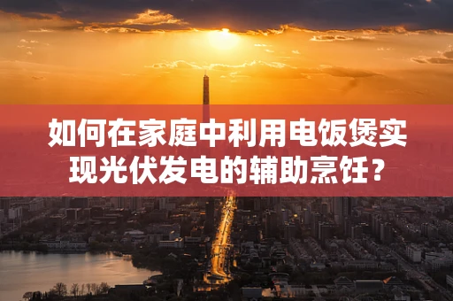 如何在家庭中利用电饭煲实现光伏发电的辅助烹饪？