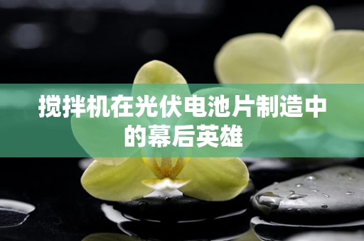 搅拌机在光伏电池片制造中的幕后英雄