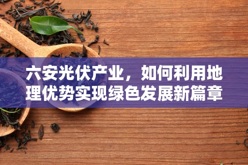 六安光伏产业，如何利用地理优势实现绿色发展新篇章？