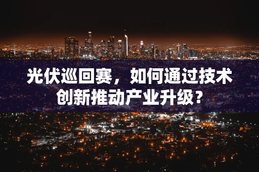 光伏巡回赛，如何通过技术创新推动产业升级？
