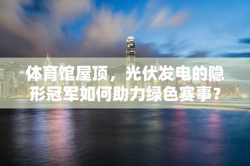 体育馆屋顶，光伏发电的隐形冠军如何助力绿色赛事？