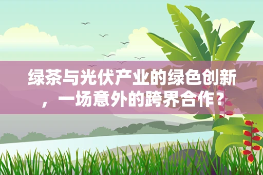 绿茶与光伏产业的绿色创新，一场意外的跨界合作？