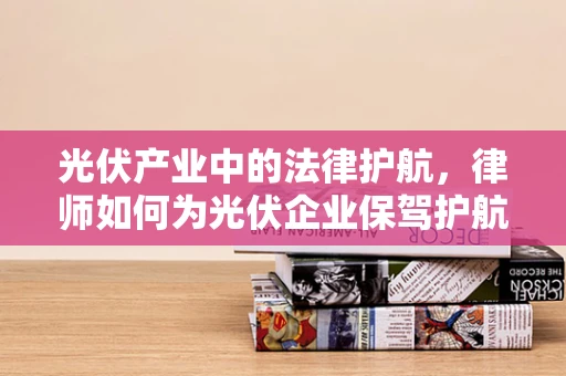 光伏产业中的法律护航，律师如何为光伏企业保驾护航？