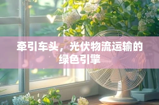 牵引车头，光伏物流运输的绿色引擎
